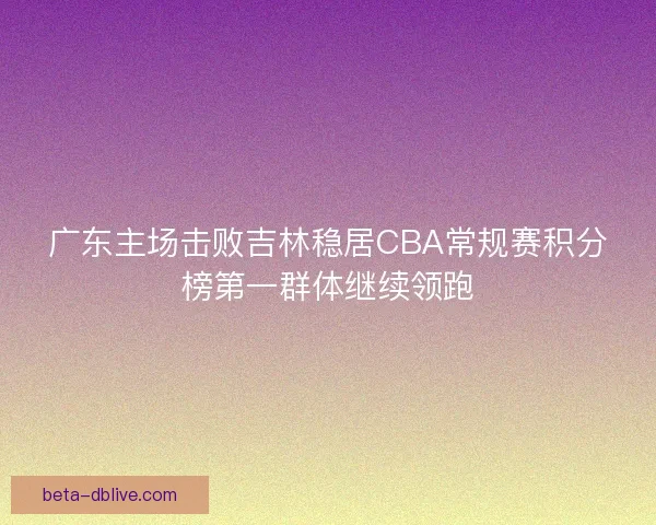 广东主场击败吉林稳居CBA常规赛积分榜第一群体继续领跑