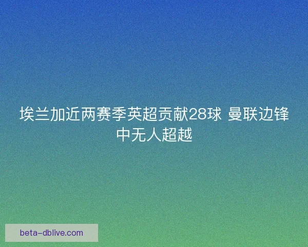 埃兰加近两赛季英超贡献28球 曼联边锋中无人超越